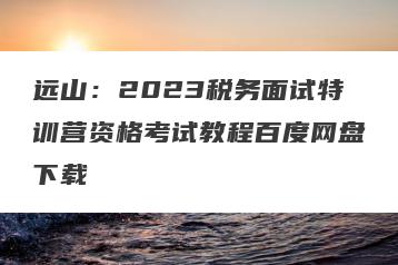远山：2023税务面试特训营资格考试教程百度网盘下载