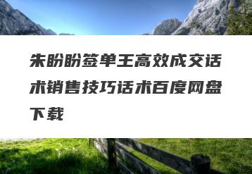 朱盼盼签单王高效成交话术销售技巧话术百度网盘下载