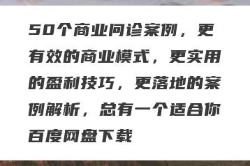 50个商业问诊案例，更有效的商业模式，更实用的盈利技巧，更落地的案例解析，总有一个适合你百度网盘下载