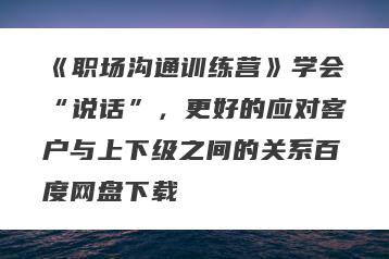 《职场沟通训练营》学会“说话”，更好的应对客户与上下级之间的关系百度网盘下载