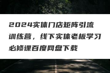 2024实体门店矩阵引流训练营，线下实体老板学习必修课百度网盘下载