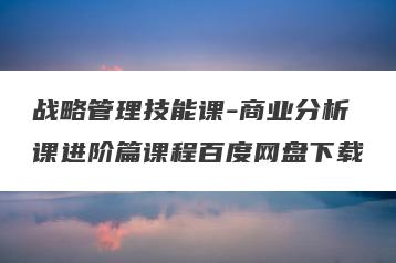 战略管理技能课-商业分析课进阶篇课程百度网盘下载