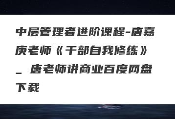 中层管理者进阶课程-唐嘉庚老师《干部自我修练》 _ 唐老师讲商业百度网盘下载
