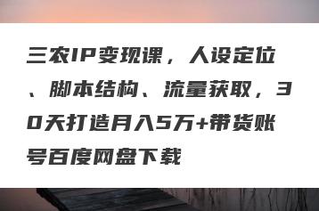 三农IP变现课，人设定位、脚本结构、流量获取，30天打造月入5万+带货账号百度网盘下载