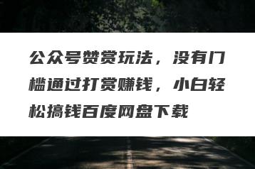 公众号赞赏玩法，没有门槛通过打赏赚钱，小白轻松搞钱百度网盘下载