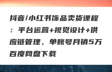 抖音/小红书饰品卖货课程：平台运营+视觉设计+供应链管理，单账号月销5万百度网盘下载