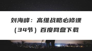 刘海峰：高维战略必修课（34节）百度网盘下载