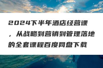 2024下半年酒店经营课，从战略到营销到管理落地的全套课程百度网盘下载