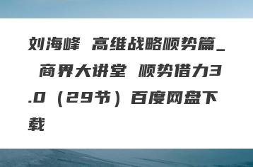 刘海峰 高维战略顺势篇_ 商界大讲堂 顺势借力3.0（29节）百度网盘下载