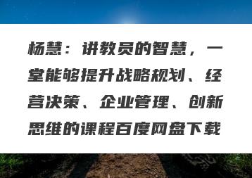 杨慧：讲教员的智慧，一堂能够提升战略规划、经营决策、企业管理、创新思维的课程百度网盘下载