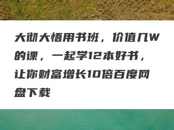 大彻大悟用书班，价值几W的课，一起学12本好书，让你财富增长10倍百度网盘下载