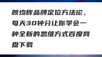 顾均辉品牌定位方法论，每天30钟分让你学会一种全新的思维方式百度网盘下载