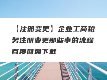 【注册变更】企业工商税务注册变更那些事的流程百度网盘下载