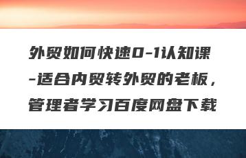 外贸如何快速0-1认知课-适合内贸转外贸的老板，管理者学习百度网盘下载