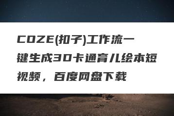 COZE(扣子)工作流一键生成3D卡通育儿绘本短视频，百度网盘下载