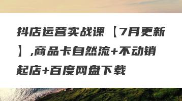 抖店运营实战课【7月更新】,商品卡自然流+不动销起店+百度网盘下载