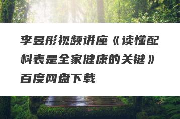 李昱彤视频讲座《读懂配料表是全家健康的关键》百度网盘下载