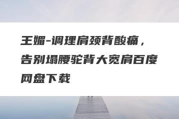 王媚-调理肩颈背酸痛，告别塌腰驼背大宽肩百度网盘下载