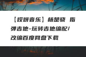 【哎呀音乐】杨楚骁 指弹吉他-玩转吉他编配/改编百度网盘下载