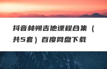 抖音林朔吉他课程合集（共5套）百度网盘下载