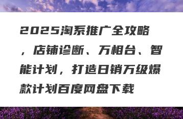 2025淘系推广全攻略，店铺诊断、万相台、智能计划，打造日销万级爆款计划百度网盘下载