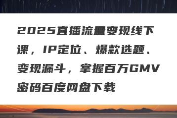 2025直播流量变现线下课，IP定位、爆款选题、变现漏斗，掌握百万GMV密码百度网盘下载