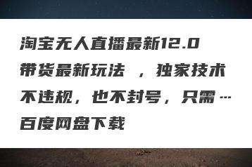 淘宝无人直播最新12.0带货最新玩法 ，独家技术不违规，也不封号，只需…百度网盘下载
