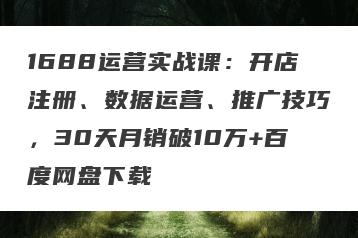 1688运营实战课：开店注册、数据运营、推广技巧，30天月销破10万+百度网盘下载