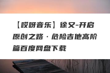 【哎呀音乐】徐又-开启原创之路·危险吉他高阶篇百度网盘下载