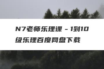 N7老师乐理课－1到10级乐理百度网盘下载