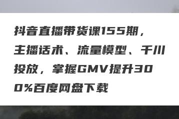 抖音直播带货课155期，主播话术、流量模型、千川投放，掌握GMV提升300%百度网盘下载