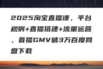 2025淘宝直播课，平台规则+直播搭建+流量运营，首播GMV破3万百度网盘下载