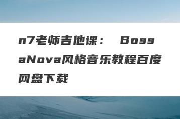 n7老师吉他课： BossaNova风格音乐教程百度网盘下载