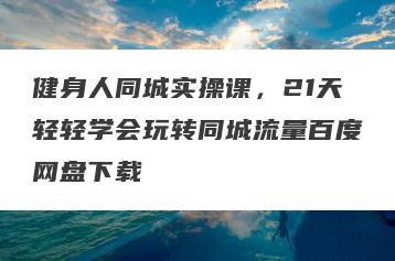 健身人同城实操课，21天轻轻学会玩转同城流量百度网盘下载