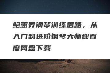 鲍蕙荞钢琴训练思路，从入门到进阶钢琴大师课百度网盘下载