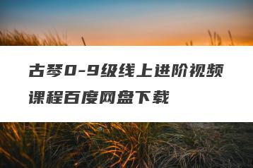 古琴0-9级线上进阶视频课程百度网盘下载