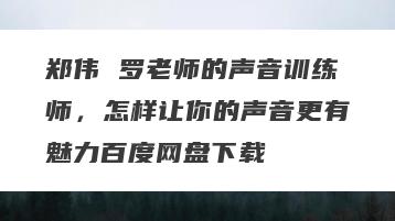 郑伟 罗老师的声音训练师，怎样让你的声音更有魅力百度网盘下载