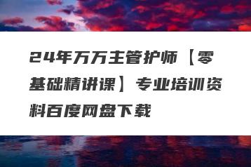 24年万万主管护师【零基础精讲课】专业培训资料百度网盘下载