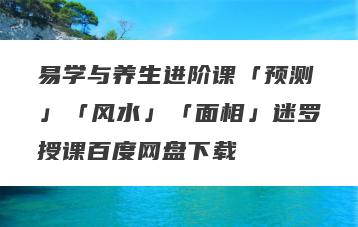 易学与养生进阶课「预测」「风水」「面相」迷罗授课百度网盘下载