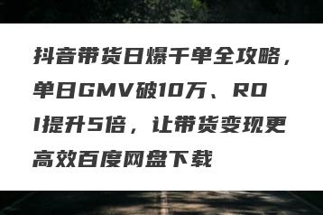 抖音带货日爆千单全攻略，单日GMV破10万、ROI提升5倍，让带货变现更高效百度网盘下载