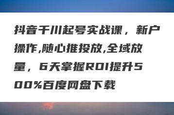抖音千川起号实战课，新户操作,随心推投放,全域放量，6天掌握ROI提升500%百度网盘下载