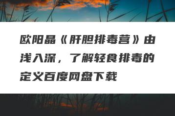 欧阳晶《肝胆排毒营》由浅入深，了解轻食排毒的定义百度网盘下载
