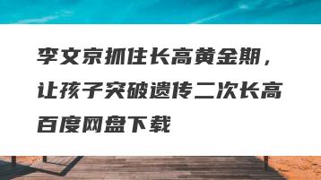 李文京抓住长高黄金期，让孩子突破遗传二次长高百度网盘下载