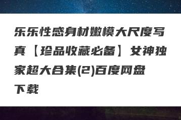 乐乐性感身材嫩模大尺度写真【珍品收藏必备】女神独家超大合集(2)百度网盘下载