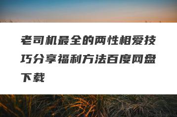 老司机最全的两性相爱技巧分享福利方法百度网盘下载