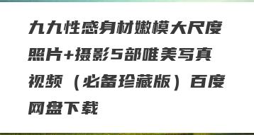 九九性感身材嫩模大尺度照片+摄影5部唯美写真视频（必备珍藏版）百度网盘下载