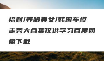 福利/养眼美女/韩国车模走秀大合集仅供学习百度网盘下载