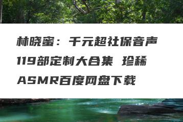 林晓蜜：千元超社保音声 119部定制大合集 珍稀ASMR百度网盘下载