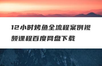 12小时烤鱼全流程案例视频课程百度网盘下载