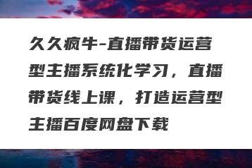 久久疯牛-直播带货运营型主播系统化学习，直播带货线上课，打造运营型主播百度网盘下载